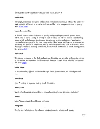 237
The right to divert water for working a bank claim. Pryor, 3
bank slope
The angle, measured in degrees of deviation from the horizontal, at which the earthy or
rock material will stand in an excavated, terracelike cut in an open-pit mine or quarry.
Syn: bench slope
bank slope stability
A slope is subject to the influence of gravity and possible pressure of ground water,
which tend to cause sliding or caving. It is also subject to surface erosion from running
water, wind, and alternate freezing and thawing, or wetting and drying. Weathering
causes changes in particle size and composition. Bank slope stability can be attained by
benching, by growth of vegetation, and by artificial protections, such as masonry walls,
drainage systems to intercept or remove ground water, and fences to catch rolling pieces.
See also: stability
banksman
The person in charge of the shaft and cage or skip at the surface of a colliery; the person
at the surface who operates the signals from the cage or skip to the winding engineman.
See also: cager
bank water
In placer mining, applied to streams brought to the pit in ditches, not under pressure.
Hess
bankwork
Eng. A system of working coal in South Yorkshire.
bank yards
Yards of soil or rock measured in its original position, before digging. Nichols, 2
banos
Mex. Water collected in old mine workings.
banqueria
Bol. In alluvial mining, a thick bed of blocks of granite, schists, and quartz.
 