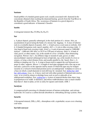 238
bantams
Small pebbles of a banded garnet-quartz rock; usually associated with diamond in the
concentrate obtained when washing the diamond-bearing gravels from the Vaal River in
the Republic of South Africa. The occurrence of bantams in a gravel deposit is
considered a good indicator of diamond. Chandler
baotite
A tetragonal mineral, Ba4 (Ti,Nb)8 Si4 O28 Cl.
bar
a. A placer deposit, generally submerged, in the slack portion of a stream. Also, an
accumulation of gravel along the banks of a stream; bar diggings. b. A mass of inferior
rock in a workable deposit of granite. AGI c. A fault across a coal seam or orebody. AGI
d. A banded ferruginous rock; specif. jaspilite. AGI e. A vein or dike crossing a lode. f.
Any band of hard rock crossing a lode. Arkell g. A unit of pressure equal to 1,000,000
dyn/cm2
, 1,000 mb (100 kPa), or 29.53 in (750 mm) of mercury. Hunt h. A bank of
sand, gravel, or other matter, esp. at the mouth of a river or harbor, often obstructing
navigation. Webster 2nd i. An offshore ridge or mound of sand, gravel, or other
unconsolidated material submerged at least at high tide, esp. at the mouth of a river or
estuary, or lying a short distance from, and usually parallel to, the beach. Hunt j. A
drilling or tamping rod. Fay k. A strap or beam used to support the roof between two
props or other supports. Mason l. A length of steel pipe equipped with a flat cap at one
end and a jackscrew on the opposite end by means of which the pipe may be wedged
securely in a vertical or horizontal position across an underground workplace to serve as
a base on which a small diamond or rock drill may be mounted. Syn: drifter bar; drill
bar; drill column. Long m. A heavy steel rod with either pointed or flattened ends used as
a pry or as a tool by miners to dislodge loose rock in roof or sidewalls of an
underground workplace. Syn: scaling bar n. A piece of material thicker than sheet, long
in proportion to its width or thickness, and whose width-thickness ratio is much smaller
than that of sheet or plate, as low as unity for squares and rounds. ASM, 1
baralyme
A compressed pill consisting of a blended mixture of barium octohydrate and calcium
hydroxide. It is used as a carbon dioxide absorbent in rebreathing (diving) systems. Hunt
bararite
A hexagonal mineral, (NH4 )2 SiF6 ; dimorphous with cryptohalite; occurs over a burning
coal seam.
bar-belt conveyor
 
