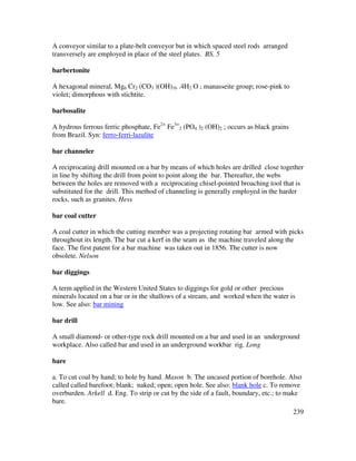 239
A conveyor similar to a plate-belt conveyor but in which spaced steel rods arranged
transversely are employed in place of the steel plates. BS, 5
barbertonite
A hexagonal mineral, Mg6 Cr2 (CO3 )(OH)16 .4H2 O ; manasseite group; rose-pink to
violet; dimorphous with stichtite.
barbosalite
A hydrous ferrous ferric phosphate, Fe2+
Fe3+
2 (PO4 )2 (OH)2 ; occurs as black grains
from Brazil. Syn: ferro-ferri-lazulite
bar channeler
A reciprocating drill mounted on a bar by means of which holes are drilled close together
in line by shifting the drill from point to point along the bar. Thereafter, the webs
between the holes are removed with a reciprocating chisel-pointed broaching tool that is
substituted for the drill. This method of channeling is generally employed in the harder
rocks, such as granites. Hess
bar coal cutter
A coal cutter in which the cutting member was a projecting rotating bar armed with picks
throughout its length. The bar cut a kerf in the seam as the machine traveled along the
face. The first patent for a bar machine was taken out in 1856. The cutter is now
obsolete. Nelson
bar diggings
A term applied in the Western United States to diggings for gold or other precious
minerals located on a bar or in the shallows of a stream, and worked when the water is
low. See also: bar mining
bar drill
A small diamond- or other-type rock drill mounted on a bar and used in an underground
workplace. Also called bar and used in an underground workbar rig. Long
bare
a. To cut coal by hand; to hole by hand. Mason b. The uncased portion of borehole. Also
called called barefoot; blank; naked; open; open hole. See also: blank hole c. To remove
overburden. Arkell d. Eng. To strip or cut by the side of a fault, boundary, etc.; to make
bare.
 