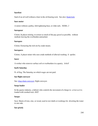 240
barefoot
Said of an oil well without a liner in the oil-bearing rock. See also: blank hole
bare motor
A motor without a pulley, belt-tightening base, or slide rails. NEMA, 2
barequear
Colom. In placer mining, to extract as much of the pay gravel as possible, without
method, leaving the overburden untouched.
barequeo
Colom. Extracting the rich ore by crude means.
barequero
Colom. A placer miner who uses crude methods of alluvial washing. A spoiler.
barer
A worker who removes surface soil or overburdens in a quarry. Arkell
barfe Saturday
N. of Eng. The Saturday on which wages are not paid.
bar flight conveyor
See: drag-chain conveyor; flight conveyor.
barge loader
In the quarry industry, a laborer who controls the movement of a barge in a river as it is
loaded with crushed rock. DOT
barges
Scot. Sheets of iron, zinc, or wood, used in wet shafts or workings for diverting the water
to one side.
bar grizzly
 