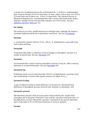 242
A stream size of anthracite known also as buckwheat No. 3, sized on a round punched
plate. It passes through 1/4-in (6.4-mm) holes. At some mines, it has to pass over 3/32-in
(2.4-mm) holes and at others over 1/16-in (1.6-mm) holes. The American Society of
Mechanical Engineers has recommended that with a screen with circular holes, barley
shall pass through 3/16-in (4.8-mm) holes and pass over 3/32-in holes. See also:
anthracite coal sizes; bird's-eye. Fay
bar mining
The mining of river bars, usually between low and high waters, although the stream is
sometimes deflected and the bar worked below water level. See also: bar diggings
barnesite
a. A monoclinic mineral, (Na,Ca)2 V6 O16 .3H2 O . b. Trademark for a rare-earth oxide
used in glass polishing.
barograph
A barometer that makes a continuous record of changes in atmospheric pressure. It is
usually an aneroid type. See also: barometer AGI
barometer
An instrument that is used to measure atmospheric pressure. It may be either a mercury
barometer or an aneroid barometer. See also: barograph AGI
barometric leg
In filtering system, use of a loop more than 30 ft (9.1 m) high between receiving vessel
and vacuum pump, to protect latter against carryover of liquid. Pryor, 3
barometric leveling
A type of indirect leveling in which differences of elevation are determined from
differences of atmospheric pressure observed with altimeters or barometers. AGI
barometric pressure
The barometric pressure of the air at any point is that exerted by the weight of the
atmosphere above that point. It therefore varies with the elevation of the point above or
the depth below sea level. Barometric pressure is measured by the mercury barometer,
and is of the order of 30 in (762 mm) of mercury at sea level. Spalding
baroque
 