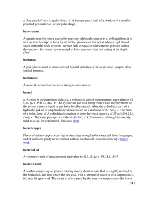 243
a. Any pearl of very irregular form. b. A baroque pearl; said of a pearl, or of a tumble-
polished gem material, of irregular shape.
barotrauma
A generic term for injury caused by pressure. Although squeeze is a colloquialism, it is
an excellent descriptive term for all of the phenomena that occur when a rigid closed
space within the body or on its surface fails to equalize with external pressure during
descent, or is for some reason vented to lower pressure than that acting at the depth.
Hunt
barranca
A precipice; as used in some parts of Spanish America, a ravine or small canyon. Also
spelled barranco.
barrandite
A mineral intermediate between strengite and variscite.
barrel
a. As used in the petroleum industry, a volumetric unit of measurement equivalent to 42
U.S. gal (159.0 L). AGI b. The cylindrical part of a pump from which the movement of
the piston causes a liquid or gas to be forcibly ejected. Also, the cylindrical part of a
hydraulic jack or of a hydraulic-feed mechanism on a diamond drill. Long c. The drum
of a hoist. Long d. A cylindrical container or drum having a capacity of 55 gal (208.2 L).
Long e. The water passage in a culvert. Nichols, 1 f. Commonly, although incorrectly,
used as a syn. for core barrel. See also: drum
barrel copper
Pieces of native copper occurring in sizes large enough to be extracted from the gangue,
and of sufficient purity to be smelted without mechanical concentration. Syn: barrel
work
barrel of oil
A volumetric unit of measurement equivalent to 42 U.S. gal (159.0 L). AGI
barrel washer
A washer comprising a cylinder rotating slowly about an axis that is slightly inclined to
the horizontal, and into which the raw coal, with a current of water or of a suspension, is
fed near its upper end. The clean coal is carried by the water or suspension to the lower
 
