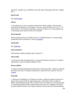 244
end of the cylinder over a scroll that conveys the reject to the upper end of the cylinder.
BS, 5
barrel work
Syn: barrel copper
barren
a. In leaching ores, said of a chemical solution from which valuable solute has been
removed by precipitation, ion exchange, or solvent extraction before reuse. Pryor, 1 b.
Said of rock or vein material containing no minerals of value, or of strata without coal,
or containing coal in seams too thin to be workable.
barren ground
Strata containing seams of coal that are not of a workable thickness. In metal mining,
ground that does not contain ore. See also: dead bed
barren hole
See: blank hole
barren measures
Coal measures without workable seams. Standard, 2
barren mine
A mine may be fully developed and yet, owing to the barrenness of the ore, it would be
impossible to work it with profit. (Ricketts, 1943)
barren solution
A solution in hydrometallurgical treatment from which all possible valuable constituents
have been removed; it is usually recycled back to plant for reuse in process. See also:
cyanide
barricade
a. The process of building a set of barriers to isolate a sufficient quantity of good air to
protect mine workers from the asphyxiating gases formed after a fire or explosion.
Miners wait behind the barrier until rescued. Used as an alternative to an escape attempt.
b. An artificial mound of earth, usually as high as the eaves of a magazine roof, that is
erected to deflect the force of an explosion upward and to protect the enclosed building
 
