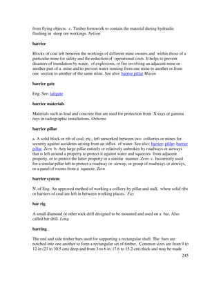 245
from flying objects. c. Timber formwork to contain the material during hydraulic
flushing in steep ore workings. Nelson
barrier
Blocks of coal left between the workings of different mine owners and within those of a
particular mine for safety and the reduction of operational costs. It helps to prevent
disasters of inundation by water, of explosions, or fire involving an adjacent mine or
another part of a mine and to prevent water running from one mine to another or from
one section to another of the same mine. See also: barrier pillar Mason
barrier gate
Eng. See: tailgate
barrier materials
Materials such as lead and concrete that are used for protection from X-rays or gamma
rays in radiographic installations. Osborne
barrier pillar
a. A solid block or rib of coal, etc., left unworked between two collieries or mines for
security against accidents arising from an influx of water. See also: barrier; pillar; barrier
pillar. Zern b. Any large pillar entirely or relatively unbroken by roadways or airways
that is left around a property to protect it against water and squeezes from adjacent
property, or to protect the latter property in a similar manner. Zern c. Incorrectly used
for a similar pillar left to protect a roadway or airway, or group of roadways or airways,
or a panel of rooms from a squeeze. Zern
barrier system
N. of Eng. An approved method of working a colliery by pillar and stall, where solid ribs
or barriers of coal are left in between working places. Fay
bar rig
A small diamond or other rock drill designed to be mounted and used on a bar. Also
called bar drill. Long
barring
The end and side timber bars used for supporting a rectangular shaft. The bars are
notched into one another to form a rectangular set of timber. Common sizes are from 9 to
12 in (23 to 30.5 cm) deep and from 3 to 6 in (7.6 to 15.2 cm) thick and may be made
 