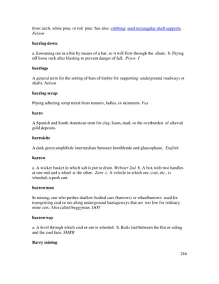 246
from larch, white pine, or red pine. See also: cribbing; steel rectangular shaft supports.
Nelson
barring down
a. Loosening ore in a bin by means of a bar, so it will flow through the chute. b. Prying
off loose rock after blasting to prevent danger of fall. Pryor, 1
barrings
A general term for the setting of bars of timber for supporting underground roadways or
shafts. Nelson
barring scrap
Prying adhering scrap metal from runners, ladles, or skimmers. Fay
barro
A Spanish and South American term for clay, loam, marl, or the overburden of alluvial
gold deposits.
barroisite
A dark green amphibole intermediate between hornblende and glaucophane. English
barrow
a. A wicker basket in which salt is put to drain. Webster 2nd b. A box with two handles
at one end and a wheel at the other. Zern c. A vehicle in which ore, coal, etc., is
wheeled; a push cart.
barrowman
In mining, one who pushes shallow-bodied cars (barrows) or wheelbarrows used for
transporting coal or ore along underground haulageways that are too low for ordinary
mine cars. Also called buggyman. DOT
barrowway
a. A level through which coal or ore is wheeled. b. Rails laid between the flat or siding
and the coal face. SMRB
Barry mining
 