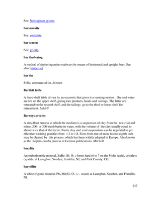 247
See: Nottingham system
barsanovite
See: eudialyte
bar screen
See: grizzly
bar timbering
A method of timbering mine roadways by means of horizontal and upright bars. See
also: timber set
bar tin
Solid, commercial tin. Bennett
Bartlett table
A three-shelf table driven by an eccentric that gives it a vanning motion. Ore and water
are fed on the upper shelf, giving two products, heads and tailings. The latter are
retreated on the second shelf, and the tailings go to the third or lower shelf for
retreatment. Liddell
Barvoys process
A sink-float process in which the medium is a suspension of clay from the raw coal and
minus 200- or 300-mesh barite in water, with the volume of the clay usually equal to
about twice that of the barite. Barite clay and coal suspensions can be regulated to get
effective washing gravities from 1.2 to 1.8. Sizes from run-of-mine to one-eighth inch
may be cleaned by this process, which has been widely adopted in Europe. Also known
as the Sophia-Jacoba process in German publications. Mitchell
barylite
An orthorhombic mineral, BaBe2 Si2 O7 ; forms hard (6 to 7 on the Mohs scale), colorless
crystals; at Laangban, Sweden; Franklin, NJ; and Park County, CO.
barysilite
A white trigonal mineral, Pb8 Mn(Si2 O7 )3 ; occurs at Laangban, Sweden, and Franklin,
NJ.
 