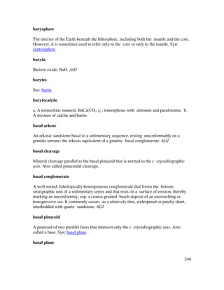 248
barysphere
The interior of the Earth beneath the lithosphere, including both the mantle and the core.
However, it is sometimes used to refer only to the core or only to the mantle. Syn:
centrosphere
baryta
Barium oxide; BaO. AGI
barytes
See: barite
barytocalcite
a. A monoclinic mineral, BaCa(CO3 )2 ; trimorphous with alstonite and paralstonite. b.
A mixture of calcite and barite.
basal arkose
An arkosic sandstone basal to a sedimentary sequence, resting unconformably on a
granitic terrane; the arkosic equivalent of a granitic basal conglomerate. AGI
basal cleavage
Mineral cleavage parallel to the basal pinacoid that is normal to the c crystallographic
axis. Also called pinacoidal cleavage.
basal conglomerate
A well-sorted, lithologically homogeneous conglomerate that forms the bottom
stratigraphic unit of a sedimentary series and that rests on a surface of erosion, thereby
marking an unconformity; esp. a coarse-grained beach deposit of an encroaching or
transgressive sea. It commonly occurs as a relatively thin, widespread or patchy sheet,
interbedded with quartz sandstone. AGI
basal pinacoid
A pinacoid of two parallel faces that intersect only the c crystallographic axis. Also
called a base. Syn: basal plane
basal plane
 
