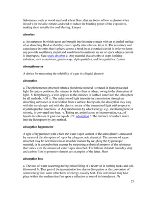 25
Substances, such as wood meal and wheat flour, that are forms of low explosive when
mixed with metallic nitrates and tend to reduce the blasting power of the explosives,
making them suitable for coal blasting. Cooper
absorber
a. An apparatus in which gases are brought into intimate contact with an extended surface
of an absorbing fluid so that they enter rapidly into solution. Hess b. The resistance and
capacitance in series that is placed across a break in an electrical circuit in order to damp
any possible oscillatory circuit and would tend to maintain an arc or spark when a current
is interrupted. Syn: spark absorber c. Any material that absorbs or stops ionizing
radiation, such as neutrons, gamma rays, alpha particles, and beta particles. Lyman
absorptiometer
A device for measuring the solubility of a gas in a liquid. Bennett
absorption
a. The phenomenon observed when a pleochroic mineral is rotated in plane polarized
light. In certain positions, the mineral is darker than in others, owing to the absorption of
light. b. In hydrology, a term applied to the entrance of surface water into the lithosphere
by all methods. AGI c. The reduction of light intensity in transmission through an
absorbing substance or in reflection from a surface. In crystals, the absorption may vary
with the wavelength and with the electric vector of the transmitted light with respect to
crystallographic directions. d. Any mechanism by which energy, e.g., electromagnetic or
seismic, is converted into heat. e. Taking up, assimilation, or incorporation, e.g., of
liquids in solids or of gases in liquids. CF: adsorption f. The entrance of surface water
into the lithosphere by any method.
absorption hygrometer
A type of hygrometer with which the water vapor content of the atmosphere is measured
by means of the absorption of vapor by a hygroscopic chemical. The amount of vapor
absorbed may be determined in an absolute manner by weighing the hygroscopic
material, or in a nonabsolute manner by measuring a physical property of the substance
that varies with the amount of water vapor absorbed. The lithium chloride humidity strip
and carbon-film hygrometer element are examples of the latter. Hunt
absorption loss
a. The loss of water occurring during initial filling of a reservoir in wetting rocks and soil.
Hammond b. That part of the transmission loss due to dissipation or the conversion of
sound energy into some other form of energy, usually heat. This conversion may take
place within the medium itself or upon a reflection at one of its boundaries. Hy
 