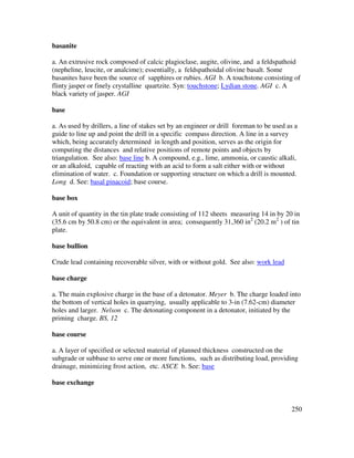 250
basanite
a. An extrusive rock composed of calcic plagioclase, augite, olivine, and a feldspathoid
(nepheline, leucite, or analcime); essentially, a feldspathoidal olivine basalt. Some
basanites have been the source of sapphires or rubies. AGI b. A touchstone consisting of
flinty jasper or finely crystalline quartzite. Syn: touchstone; Lydian stone. AGI c. A
black variety of jasper. AGI
base
a. As used by drillers, a line of stakes set by an engineer or drill foreman to be used as a
guide to line up and point the drill in a specific compass direction. A line in a survey
which, being accurately determined in length and position, serves as the origin for
computing the distances and relative positions of remote points and objects by
triangulation. See also: base line b. A compound, e.g., lime, ammonia, or caustic alkali,
or an alkaloid, capable of reacting with an acid to form a salt either with or without
elimination of water. c. Foundation or supporting structure on which a drill is mounted.
Long d. See: basal pinacoid; base course.
base box
A unit of quantity in the tin plate trade consisting of 112 sheets measuring 14 in by 20 in
(35.6 cm by 50.8 cm) or the equivalent in area; consequently 31,360 in2
(20.2 m2
) of tin
plate.
base bullion
Crude lead containing recoverable silver, with or without gold. See also: work lead
base charge
a. The main explosive charge in the base of a detonator. Meyer b. The charge loaded into
the bottom of vertical holes in quarrying, usually applicable to 3-in (7.62-cm) diameter
holes and larger. Nelson c. The detonating component in a detonator, initiated by the
priming charge. BS, 12
base course
a. A layer of specified or selected material of planned thickness constructed on the
subgrade or subbase to serve one or more functions, such as distributing load, providing
drainage, minimizing frost action, etc. ASCE b. See: base
base exchange
 