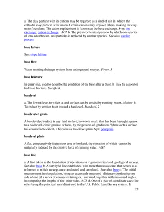 251
a. The clay particle with its cations may be regarded as a kind of salt in which the
colloidal clay particle is the anion. Certain cations may replace others, making the clay
more flocculent. The cation replacement is known as the base exchange. Syn: ion
exchange; cation exchange. AGI b. The physicochemical process by which one species
of ions adsorbed on soil particles is replaced by another species. See also: zeolite
process
base failure
See: slope failure
base flow
Water entering drainage system from underground sources. Pryor, 3
base fracture
In quarrying, used to describe the condition of the base after a blast. It may be a good or
bad base fracture. Streefkerk
baselevel
a. The lowest level to which a land surface can be eroded by running water. Mather b.
To reduce by erosion to or toward a baselevel. Standard, 2
baseleveled plain
A baseleveled surface is any land surface, however small, that has been brought approx.
to a baselevel, either general or local, by the process of gradation. When such a surface
has considerable extent, it becomes a baselevel plain. Syn: peneplain
baselevel plain
A flat, comparatively featureless area or lowland, the elevation of which cannot be
materially reduced by the erosive force of running water. AGI
base line
a. A line taken as the foundation of operations in trigonometrical and geological surveys.
See also: base b. A surveyed line established with more than usual care, that serves as a
reference to which surveys are coordinated and correlated. See also: base c. The initial
measurement in triangulation, being an accurately measured distance constituting one
side of one of a series of connected triangles, and used, together with measured angles,
in computing the lengths of the other sides. AGI d. One of a pair of coordinate axes (the
other being the principal meridian) used in the U.S. Public Land Survey system. It
 