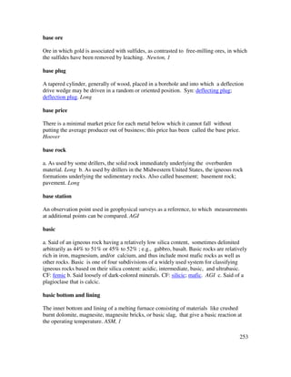 253
base ore
Ore in which gold is associated with sulfides, as contrasted to free-milling ores, in which
the sulfides have been removed by leaching. Newton, 1
base plug
A tapered cylinder, generally of wood, placed in a borehole and into which a deflection
drive wedge may be driven in a random or oriented position. Syn: deflecting plug;
deflection plug. Long
base price
There is a minimal market price for each metal below which it cannot fall without
putting the average producer out of business; this price has been called the base price.
Hoover
base rock
a. As used by some drillers, the solid rock immediately underlying the overburden
material. Long b. As used by drillers in the Midwestern United States, the igneous rock
formations underlying the sedimentary rocks. Also called basement; basement rock;
pavement. Long
base station
An observation point used in geophysical surveys as a reference, to which measurements
at additional points can be compared. AGI
basic
a. Said of an igneous rock having a relatively low silica content, sometimes delimited
arbitrarily as 44% to 51% or 45% to 52% ; e.g., gabbro, basalt. Basic rocks are relatively
rich in iron, magnesium, and/or calcium, and thus include most mafic rocks as well as
other rocks. Basic is one of four subdivisions of a widely used system for classifying
igneous rocks based on their silica content: acidic, intermediate, basic, and ultrabasic.
CF: femic b. Said loosely of dark-colored minerals. CF: silicic; mafic. AGI c. Said of a
plagioclase that is calcic.
basic bottom and lining
The inner bottom and lining of a melting furnace consisting of materials like crushed
burnt dolomite, magnesite, magnesite bricks, or basic slag, that give a basic reaction at
the operating temperature. ASM, 1
 