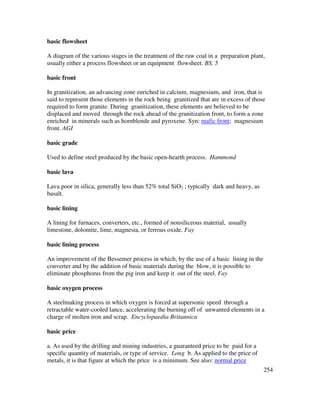254
basic flowsheet
A diagram of the various stages in the treatment of the raw coal in a preparation plant,
usually either a process flowsheet or an equipment flowsheet. BS, 5
basic front
In granitization, an advancing zone enriched in calcium, magnesium, and iron, that is
said to represent those elements in the rock being granitized that are in excess of those
required to form granite. During granitization, these elements are believed to be
displaced and moved through the rock ahead of the granitization front, to form a zone
enriched in minerals such as hornblende and pyroxene. Syn: mafic front; magnesium
front. AGI
basic grade
Used to define steel produced by the basic open-hearth process. Hammond
basic lava
Lava poor in silica, generally less than 52% total SiO2 ; typically dark and heavy, as
basalt.
basic lining
A lining for furnaces, converters, etc., formed of nonsiliceous material, usually
limestone, dolomite, lime, magnesia, or ferrous oxide. Fay
basic lining process
An improvement of the Bessemer process in which, by the use of a basic lining in the
converter and by the addition of basic materials during the blow, it is possible to
eliminate phosphorus from the pig iron and keep it out of the steel. Fay
basic oxygen process
A steelmaking process in which oxygen is forced at supersonic speed through a
retractable water-cooled lance, accelerating the burning off of unwanted elements in a
charge of molten iron and scrap. Encyclopaedia Britannica
basic price
a. As used by the drilling and mining industries, a guaranteed price to be paid for a
specific quantity of materials, or type of service. Long b. As applied to the price of
metals, it is that figure at which the price is a minimum. See also: normal price
 
