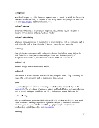 255
basic process
A steelmaking process, either Bessemer, open-hearth, or electric, in which the furnace is
lined with a basic refractory, a slag rich in lime being formed and phosphorus removed.
See also: acid process; dephosphorization. CTD
basic refractories
Refractories that consist essentially of magnesia, lime, chrome ore, or forsterite, or
mixtures of two or more of these. Harbison-Walker
basic refractory lining
A furnace lining, composed of material low in acidic minerals, such as silica, and high in
basic minerals, such as lime, chromite, dolomite, magnesite, and magnesia.
basic slag
Slag rich in bases, such as metallic oxides; specif., slag rich in lime, made during the
basic Bessemer or basic open-hearth steel processes, and, from the quantity of
phosphorus contained in it, valuable as an artificial fertilizer. Standard, 2
basic solvent
One that accepts protons from solute. Pryor, 3
basic steel
Steel melted in a furnace with a basic bottom and lining and under a slag containing an
excess of a basic substance, such as magnesia or lime. ASM, 1
basin
a. A natural depression of strata containing a coalbed or other stratified deposit. CF:
depression b. The lowest part of a mine or area of coal lands. Hudson c. A general region
with an overall history of subsidence and thick sedimentary section. Wheeler, R.R.
basin-and-range
Said of a topography, landscape, or physiographic province characterized by a series of
tilted fault blocks forming longitudinal, asymmetric ridges or mountains and broad,
intervening basins; specif. the Basin and Range physiographic province in the
Southwestern United States. See also: basin range
basining
 