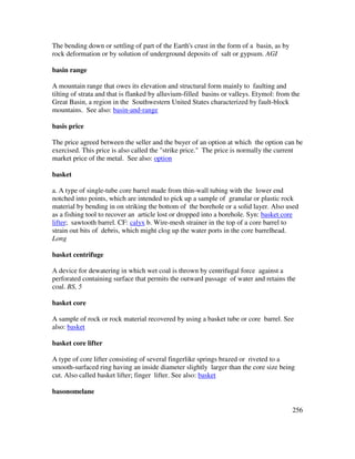 256
The bending down or settling of part of the Earth's crust in the form of a basin, as by
rock deformation or by solution of underground deposits of salt or gypsum. AGI
basin range
A mountain range that owes its elevation and structural form mainly to faulting and
tilting of strata and that is flanked by alluvium-filled basins or valleys. Etymol: from the
Great Basin, a region in the Southwestern United States characterized by fault-block
mountains. See also: basin-and-range
basis price
The price agreed between the seller and the buyer of an option at which the option can be
exercised. This price is also called the "strike price." The price is normally the current
market price of the metal. See also: option
basket
a. A type of single-tube core barrel made from thin-wall tubing with the lower end
notched into points, which are intended to pick up a sample of granular or plastic rock
material by bending in on striking the bottom of the borehole or a solid layer. Also used
as a fishing tool to recover an article lost or dropped into a borehole. Syn: basket core
lifter; sawtooth barrel. CF: calyx b. Wire-mesh strainer in the top of a core barrel to
strain out bits of debris, which might clog up the water ports in the core barrelhead.
Long
basket centrifuge
A device for dewatering in which wet coal is thrown by centrifugal force against a
perforated containing surface that permits the outward passage of water and retains the
coal. BS, 5
basket core
A sample of rock or rock material recovered by using a basket tube or core barrel. See
also: basket
basket core lifter
A type of core lifter consisting of several fingerlike springs brazed or riveted to a
smooth-surfaced ring having an inside diameter slightly larger than the core size being
cut. Also called basket lifter; finger lifter. See also: basket
basonomelane
 