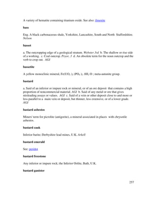 257
A variety of hematite containing titanium oxide. See also: ilmenite
bass
Eng. A black carbonaceous shale, Yorkshire, Lancashire, South and North Staffordshire.
Nelson
basset
a. The outcropping edge of a geological stratum. Webster 3rd b. The shallow or rise side
of a working. c. Coal outcrop. Pryor, 3 d. An obsolete term for the noun outcrop and the
verb to crop out. AGI
bassetite
A yellow monoclinic mineral, Fe(UO2 )2 (PO4 )2 .8H2 O ; meta-autunite group.
bastard
a. Said of an inferior or impure rock or mineral, or of an ore deposit that contains a high
proportion of noncommercial material. AGI b. Said of any metal or ore that gives
misleading assays or values. AGI c. Said of a vein or other deposit close to and more or
less parallel to a main vein or deposit, but thinner, less extensive, or of a lower grade.
AGI
bastard asbestos
Miners' term for picrolite (antigorite), a mineral associated in places with chrysotile
asbestos.
bastard cauk
Inferior barite; Derbyshire lead mines, U.K. Arkell
bastard emerald
See: peridot
bastard freestone
Any inferior or impure rock; the Inferior Oolite, Bath, U.K.
bastard ganister
 