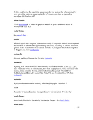 258
A silica rock having the superficial appearance of a true ganister but characterized by
more interstitial matter, a greater variability of texture, and often an incomplete
secondary silicification. AGI
bastard quartz
a. See: bull quartz b. A round or spherical boulder of quartz embedded in soft or
decomposed rock. AGI
bastard shale
See: cannel shale
bastite
An olive-green, blackish-green, or brownish variety of serpentine mineral resulting from
the alteration of orthorhombic pyroxene (esp. enstatite), occurring as foliated masses in
igneous rocks; characterized by a schiller (metallic or pearly) on the chief cleavage face
of the pyroxene. Syn: schiller spar
bastnaesite
Alternate spelling of bastnaesite. See also: bastnasite
bastnasite
A greasy, wax-yellow to reddish-brown weakly radioactive mineral, (Ce,La)(CO3 )F ,
most commonly found in contact zones, less often in pegmatites; found associated with
allanite, cerite, tysonite, fluorite, and tornebohmite; hexagonal; obtained from
Ryddarhyttan and Finbo, Sweden; Pikes Peak, CO, and Mountain Pass, CA. Syn:
bastnaesite
bastonite
A greenish-brown mica that is closely related to phlogopite. Standard, 2
batch
A quantity of material destined for or produced by one operation. Webster 3rd
batch charger
A mechanical device for introducing batch to the furnace. Syn: batch feeder
batch feeder
 