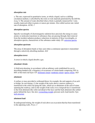 26
absorption rate
a. The rate, expressed in quantitative terms, at which a liquid, such as a drilling
circulation medium, is absorbed by the rocks or rock materials penetrated by the drill bit.
Long b. The amount of water absorbed when a brick is partially immersed for 1 min;
usually expressed either in grams or ounces per minute. Also called suction rate; initial
rate of absorption. ACSG, 1
absorption spectra
Specific wavelengths of electromagnetic radiation have precisely the energy to cause
atomic or molecular transitions in substances they are passing through; their removal
from the incident radiation produces reductions in intensity of those wavelengths, or
absorption spectra, characteristic of the substance under study. CF: emission spectra
absorption spectrum
The array of absorption bands or lines seen when a continuous spectrum is transmitted
through a selectively absorbing medium. AGI
absorption tower
A tower in which a liquid absorbs a gas.
abundant vitrain
A field term denoting, in accordance with an arbitrary scale established for use in
describing banded coal, a frequency of occurrence of vitrain bands comprising 30% to
60% of the total coal layer. CF: dominant vitrain; moderate vitrain; sparse vitrain. AGI
abutment
A surface or mass provided to withstand thrust, for example, the end supports of an arch
or bridge. In coal mining, (1) the weight of the rocks above a narrow roadway is
transferred to the solid coal along the sides, which act as abutments of the arch of strata
spanning the roadway; and (2) the weight of the rocks over a longwall face is transferred
to the front abutment (the solid coal ahead of the face) and the back abutment (the settled
packs behind the face). See also: overarching weight; pressure arch; load transfer. Syn:
arch structure
abutment load
In underground mining, the weight of rock above an excavation that has been transferred
to the adjoining walls. Pryor, 3
 