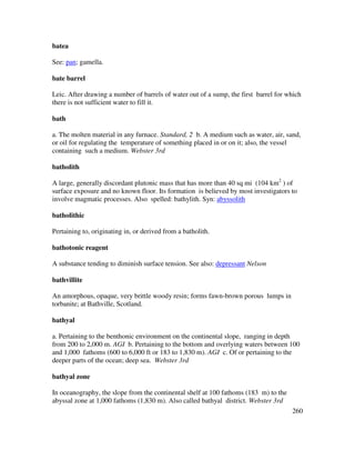 260
batea
See: pan; gamella.
bate barrel
Leic. After drawing a number of barrels of water out of a sump, the first barrel for which
there is not sufficient water to fill it.
bath
a. The molten material in any furnace. Standard, 2 b. A medium such as water, air, sand,
or oil for regulating the temperature of something placed in or on it; also, the vessel
containing such a medium. Webster 3rd
batholith
A large, generally discordant plutonic mass that has more than 40 sq mi (104 km2
) of
surface exposure and no known floor. Its formation is believed by most investigators to
involve magmatic processes. Also spelled: bathylith. Syn: abyssolith
batholithic
Pertaining to, originating in, or derived from a batholith.
bathotonic reagent
A substance tending to diminish surface tension. See also: depressant Nelson
bathvillite
An amorphous, opaque, very brittle woody resin; forms fawn-brown porous lumps in
torbanite; at Bathville, Scotland.
bathyal
a. Pertaining to the benthonic environment on the continental slope, ranging in depth
from 200 to 2,000 m. AGI b. Pertaining to the bottom and overlying waters between 100
and 1,000 fathoms (600 to 6,000 ft or 183 to 1,830 m). AGI c. Of or pertaining to the
deeper parts of the ocean; deep sea. Webster 3rd
bathyal zone
In oceanography, the slope from the continental shelf at 100 fathoms (183 m) to the
abyssal zone at 1,000 fathoms (1,830 m). Also called bathyal district. Webster 3rd
 