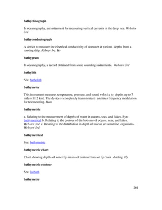 261
bathyclinograph
In oceanography, an instrument for measuring vertical currents in the deep sea. Webster
3rd
bathyconductograph
A device to measure the electrical conductivity of seawater at various depths from a
moving ship. Abbrev. bc. Hy
bathygram
In oceanography, a record obtained from sonic sounding instruments. Webster 3rd
bathylith
See: batholith
bathymeter
This instrument measures temperature, pressure, and sound velocity to depths up to 7
miles (11.2 km). The device is completely transistorized and uses frequency modulation
for telemetering. Hunt
bathymetric
a. Relating to the measurement of depths of water in oceans, seas, and lakes. Syn:
bathymetrical b. Relating to the contour of the bottoms of oceans, seas, and lakes.
Webster 3rd c. Relating to the distribution in depth of marine or lacustrine organisms.
Webster 3rd
bathymetrical
See: bathymetric
bathymetric chart
Chart showing depths of water by means of contour lines or by color shading. Hy
bathymetric contour
See: isobath
bathymetry
 