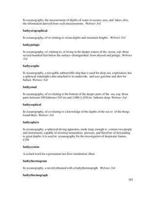 262
In oceanography, the measurement of depths of water in oceans, seas, and lakes; also,
the information derived from such measurements. Webster 3rd
bathyorographical
In oceanography, of or relating to ocean depths and mountain heights. Webster 3rd
bathypelagic
In oceanography, of, relating to, or living in the deeper waters of the ocean, esp. those
several hundred feet below the surface--distinguished from abyssal and pelagic. Webster
3rd
bathyscaphe
In oceanography, a navigable submersible ship that is used for deep-sea exploration, has
a spherical watertight cabin attached to its underside, and uses gasoline and shot for
ballast. Webster 3rd
bathysmal
In oceanography, of or relating to the bottom of the deeper parts of the sea, esp. those
parts between 100 fathoms (183 m) and 1,000 (1,830 m) fathoms deep. Webster 3rd
bathysophical
In oceanography, of or relating to a knowledge of the depths of the sea or of the things
found there. Webster 3rd
bathysphere
In oceanography, a spherical diving apparatus, made large enough to contain two people
and instruments; capable of resisting tremendous pressure, and therefore of descending
to great depths; it is used in oceanography for the investigation of deepwater faunas.
CTD
bathysystem
A coined word for a permanent sea floor installation. Hunt
bathythermogram
In oceanography, a record obtained with a bathythermograph. Webster 3rd
bathythermograph
 