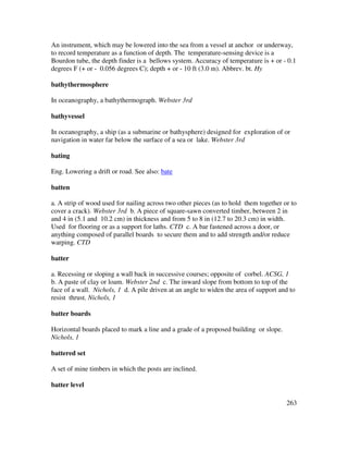 263
An instrument, which may be lowered into the sea from a vessel at anchor or underway,
to record temperature as a function of depth. The temperature-sensing device is a
Bourdon tube, the depth finder is a bellows system. Accuracy of temperature is + or - 0.1
degrees F (+ or - 0.056 degrees C); depth + or - 10 ft (3.0 m). Abbrev. bt. Hy
bathythermosphere
In oceanography, a bathythermograph. Webster 3rd
bathyvessel
In oceanography, a ship (as a submarine or bathysphere) designed for exploration of or
navigation in water far below the surface of a sea or lake. Webster 3rd
bating
Eng. Lowering a drift or road. See also: bate
batten
a. A strip of wood used for nailing across two other pieces (as to hold them together or to
cover a crack). Webster 3rd b. A piece of square-sawn converted timber, between 2 in
and 4 in (5.1 and 10.2 cm) in thickness and from 5 to 8 in (12.7 to 20.3 cm) in width.
Used for flooring or as a support for laths. CTD c. A bar fastened across a door, or
anything composed of parallel boards to secure them and to add strength and/or reduce
warping. CTD
batter
a. Recessing or sloping a wall back in successive courses; opposite of corbel. ACSG, 1
b. A paste of clay or loam. Webster 2nd c. The inward slope from bottom to top of the
face of a wall. Nichols, 1 d. A pile driven at an angle to widen the area of support and to
resist thrust. Nichols, 1
batter boards
Horizontal boards placed to mark a line and a grade of a proposed building or slope.
Nichols, 1
battered set
A set of mine timbers in which the posts are inclined.
batter level
 