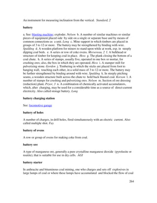 264
An instrument for measuring inclination from the vertical. Standard, 2
battery
a. See: blasting machine; exploder. Nelson b. A number of similar machines or similar
pieces of equipment placed side by side on a single or separate base and by means of
common connections as a unit. Long c. Mine support in which timbers are placed in
groups of 3 to 12 or more. The battery may be strengthened by binding with wire.
Spalding d. A wooden platform for miners to stand upon while at work, esp. in steeply
dipping coal beds. e. A series or row of coke ovens. Mersereau, 2 f. A bulkhead or
structure of timber for keeping coal in place. Hess g. The plank closing the bottom of a
coal chute. h. A series of stamps, usually five, operated in one box or mortar, for
crushing ores; also, the box in which they are operated. Hess i. A stamper mill for
pulverizing stone. Gordon j. Timbering in which the sticks are placed from foot to
hanging wall, touching each other, in a solid mass of 3 to 12 or more. The battery may
be further strengthened by binding around with wire. Spalding k. In steeply pitching
seams, a wooden structure built across the chute to hold back blasted coal. Korson l. A
number of stamps for crushing and pulverizing ores. Nelson m. Section of ore dressing
(reduction) plant. Pryor, 3 n. A combination of chemically activated accumulators,
which, after charging, may be used for a considerable time as a source of direct-current
electricity. Also called storage battery. Long
battery charging station
See: locomotive garage
battery of holes
A number of charges, in drill holes, fired simultaneously with an electric current. Also
called multiple shot. Fay
battery of ovens
A row or group of ovens for making coke from coal.
battery ore
A type of manganese ore, generally a pure crystalline manganese dioxide (pyrolusite or
nsutite), that is suitable for use in dry cells. AGI
battery starter
In anthracite and bituminous coal mining, one who charges and sets off explosives in
large lumps of coal or where these lumps have accumulated and blocked the flow of coal
 