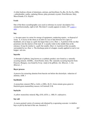 267
A white hydrous silicate of aluminum, calcium, and beryllium, Ca4 Be2 Al2 Si9 O26 (OH)2
; orthorhombic; earthy, radiating fibrous; platy prismatic crystals. From Baveno, Italy;
Mesa Grande, CA. English
b axis
One of the three crystallographic axes used as reference in crystal description. It is
oriented horizontally, right to left. The letter b usually appears in italics. CF: a axis; c
axis.
bay
a. An open space in a mine for storage of equipment, conducting repairs, or disposal of
waste. b. A recess in the shore or an inlet of a sea or lake between two capes or
headlands, not as large as a gulf, but larger than a cove. Hunt c. A portion of the sea that
penetrates into the interior of the land. It is usually wider in the middle than at the
entrance. It may be similar to a gulf, but smaller. Hunt d. A portion of the sea partly
surrounded by ice. Hunt e. The discharge point of a hopper, usually applied to coal or ore
hopper rail cars.
bayerite
A dimorph of gibbsite, long known as a synthetic product, now found as a naturally
occuring mineral, Al(OH)3 , from Portole, Istria. The naturally occurring bayerite from
Fenyoro, Hungary, was found by X-ray study to be gibbsite. Am. Mineral., 1; Am.
Mineral., 1
Bayer process
A process for extracting alumina from bauxite ore before the electrolytic reduction of
alumina. ASM, 1
bayldonite
A monoclinic mineral, PbCu3 (AsO4 )2 (OH)2 .H2 O ; forms minute grass-green to
blackish-green mammillary masses; in Cornwall, U.K.
bayleyite
A yellow monoclinic mineral; Mg2 (UO2 )(CO3 )3 .18H2 O ; radioactive.
bay salt
A coarse-grained variety of common salt obtained by evaporating seawater in shallow
bays or pits by the heat of the sun. Standard, 2
 