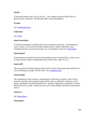 268
bazzite
A hexagonal mineral, Be3 (Sc,Al)2 Si6 O18 ; the scandium analog of beryl; blue; at
Baveno, Italy; Val Strem, Switzerland; and in central Kazakhstan.
bc-joint
See: longitudinal joint
b direction
See: b axis
beach concentrate
A natural accumulation in beach sand of heavy minerals selectively concentrated (by
wave, current, or surf action) from the ordinary beach sands in which they were
originally present as accessory minerals; esp. a beach placer. See also: beach placer
beach deposit
Concentrations of mineral formed by the grinding action of natural forces (wind, wave,
or frost) and the selective transporting action of tides and winds. Pryor, 3
beach drift
The movement of material along the shore by the action of the uprush and backwash of
waves breaking at an angle with the shore. Syn: longshore drift
beach mining
The exploitation of the economic concentrations of the heavy minerals rutile, zircon,
monazite, ilmenite, and sometimes gold, which occur in sand dunes, beaches, coastal
plains, and deposits located inland from the shoreline. High-grade concentrate is usually
obtained from low-grade material by the use of suction dredges and spiral concentrators.
Nelson
beach ore
See: beach placer
beach placer
 