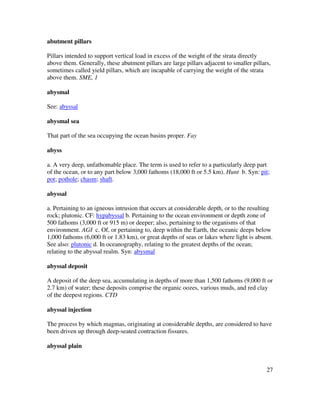 27
abutment pillars
Pillars intended to support vertical load in excess of the weight of the strata directly
above them. Generally, these abutment pillars are large pillars adjacent to smaller pillars,
sometimes called yield pillars, which are incapable of carrying the weight of the strata
above them. SME, 1
abysmal
See: abyssal
abysmal sea
That part of the sea occupying the ocean basins proper. Fay
abyss
a. A very deep, unfathomable place. The term is used to refer to a particularly deep part
of the ocean, or to any part below 3,000 fathoms (18,000 ft or 5.5 km). Hunt b. Syn: pit;
pot; pothole; chasm; shaft.
abyssal
a. Pertaining to an igneous intrusion that occurs at considerable depth, or to the resulting
rock; plutonic. CF: hypabyssal b. Pertaining to the ocean environment or depth zone of
500 fathoms (3,000 ft or 915 m) or deeper; also, pertaining to the organisms of that
environment. AGI c. Of, or pertaining to, deep within the Earth, the oceanic deeps below
1,000 fathoms (6,000 ft or 1.83 km), or great depths of seas or lakes where light is absent.
See also: plutonic d. In oceanography, relating to the greatest depths of the ocean;
relating to the abyssal realm. Syn: abysmal
abyssal deposit
A deposit of the deep sea, accumulating in depths of more than 1,500 fathoms (9,000 ft or
2.7 km) of water; these deposits comprise the organic oozes, various muds, and red clay
of the deepest regions. CTD
abyssal injection
The process by which magmas, originating at considerable depths, are considered to have
been driven up through deep-seated contraction fissures.
abyssal plain
 