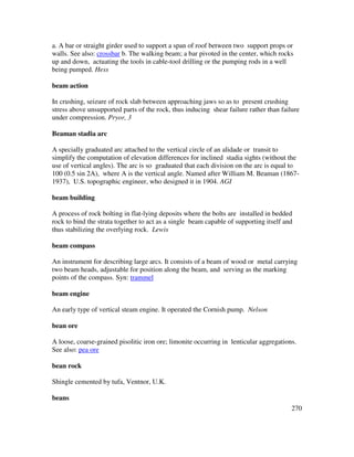 270
a. A bar or straight girder used to support a span of roof between two support props or
walls. See also: crossbar b. The walking beam; a bar pivoted in the center, which rocks
up and down, actuating the tools in cable-tool drilling or the pumping rods in a well
being pumped. Hess
beam action
In crushing, seizure of rock slab between approaching jaws so as to present crushing
stress above unsupported parts of the rock, thus inducing shear failure rather than failure
under compression. Pryor, 3
Beaman stadia arc
A specially graduated arc attached to the vertical circle of an alidade or transit to
simplify the computation of elevation differences for inclined stadia sights (without the
use of vertical angles). The arc is so graduated that each division on the arc is equal to
100 (0.5 sin 2A), where A is the vertical angle. Named after William M. Beaman (1867-
1937), U.S. topographic engineer, who designed it in 1904. AGI
beam building
A process of rock bolting in flat-lying deposits where the bolts are installed in bedded
rock to bind the strata together to act as a single beam capable of supporting itself and
thus stabilizing the overlying rock. Lewis
beam compass
An instrument for describing large arcs. It consists of a beam of wood or metal carrying
two beam heads, adjustable for position along the beam, and serving as the marking
points of the compass. Syn: trammel
beam engine
An early type of vertical steam engine. It operated the Cornish pump. Nelson
bean ore
A loose, coarse-grained pisolitic iron ore; limonite occurring in lenticular aggregations.
See also: pea ore
bean rock
Shingle cemented by tufa, Ventnor, U.K.
beans
 