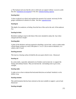 272
a. The load-per-unit area that the soil or solid rock can support without excessive yield.
See also: foundation investigation b. See also: ultimate bearing capacity
bearing door
A door so placed as to direct and regulate the amount of air current necessary for the
proper ventilation of a district of a mine. See also: separation door
bearing-in
The depth of an undercut, or holing, from the face of the coal to the end of the undercut.
Fay
bearing-in shots
Boreholes tending to meet in the body of the rock; intended to unkey the face when
charged and fired. Stauffer
bearing plate
A plate of the thickness and area required to distribute a given load, such as a plate under
a beam flange resting on a wall. If the plate is 2 in (5.1 cm) or more in thickness, it is
called a slab. Crispin
bearing pressure
The load on a bearing surface divided by the area upon which it rests. Hammond
bearing set
In a mine shaft, a specially substantial set of timbers used at intervals to support the
linings and ordinary bearers. They are tied into the surrounding rock to give extra
strength.
bearing stake
A stake set on a line to indicate the horizontal direction an inclined borehole is to be
drilled. Long
bearing stratum
The earth formation that has been selected as the most suitable to support a given load.
Hammond
bearing strength
 