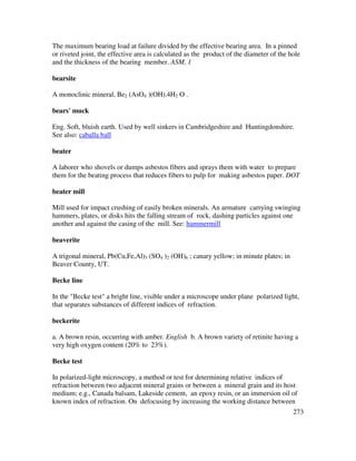 273
The maximum bearing load at failure divided by the effective bearing area. In a pinned
or riveted joint, the effective area is calculated as the product of the diameter of the hole
and the thickness of the bearing member. ASM, 1
bearsite
A monoclinic mineral, Be2 (AsO4 )(OH).4H2 O .
bears' muck
Eng. Soft, bluish earth. Used by well sinkers in Cambridgeshire and Huntingdonshire.
See also: caballa ball
beater
A laborer who shovels or dumps asbestos fibers and sprays them with water to prepare
them for the beating process that reduces fibers to pulp for making asbestos paper. DOT
beater mill
Mill used for impact crushing of easily broken minerals. An armature carrying swinging
hammers, plates, or disks hits the falling stream of rock, dashing particles against one
another and against the casing of the mill. See: hammermill
beaverite
A trigonal mineral, Pb(Cu,Fe,Al)3 (SO4 )2 (OH)6 ; canary yellow; in minute plates; in
Beaver County, UT.
Becke line
In the "Becke test" a bright line, visible under a microscope under plane polarized light,
that separates substances of different indices of refraction.
beckerite
a. A brown resin, occurring with amber. English b. A brown variety of retinite having a
very high oxygen content (20% to 23%).
Becke test
In polarized-light microscopy, a method or test for determining relative indices of
refraction between two adjacent mineral grains or between a mineral grain and its host
medium; e.g., Canada balsam, Lakeside cement, an epoxy resin, or an immersion oil of
known index of refraction. On defocusing by increasing the working distance between
 