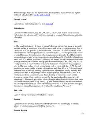 274
the microscope stage and the objective lens, the Becke line moves toward the higher
index of refraction. CF: van der Kolk method
Becorit system
An overhead monorail system. See also: monorail
becquerelite
An orthorhombic mineral, Ca(UO2 )6 O4 (OH)6 .8H2 O , with barium and potassium
substitution for calcium; amber-yellow; a radioactive product of uraninite and ianthinite
alteration.
bed
a. The smallest distinctive division of a stratified series, marked by a more or less well-
defined surface or plane from its neighbors above and below; a layer or stratum. Fay b.
A deposit, as of ore, parallel to the stratification. Standard, 2 c. A bed (or beds) is the
smallest formal lithostratigraphic unit of sedimentary rocks. The designation of a bed or
a unit of beds as a formally named lithostratigraphic unit generally should be limited to
certain distinctive beds whose recognition is particularly useful. Coalbeds, oil sands, and
other beds of economic importance commonly are named, but such units and their names
usually are not a part of formal stratigraphic nomenclature (NACSN, 1983, Art. 26). d.
That portion of an outcrop or face of a quarry that occurs between two bedding planes.
Fay e. The level surface of rock upon which a curb or crib is laid. Fay f. All the coal,
partings, and seams that lie between a distinct roof and floor. Hess g. Perhaps the most
common term in geology, meaning layer or stratum. Quarrymen usually mean by beds
not the stone beds in the geologist's sense but the partings between them. Arkell h. A
stockpile, as of ore, concentrates, and fluxes, built up of successive layers so that
transverse cutting yields a uniform mixture for furnace feed until the material is all
consumed. i. In mineral processing, a heavy layer of selected oversized mineral or metal
shot maintained on screen of jig. Pryor, 3 j. That part of conveyor upon which the load
or carrying medium rests or slides while being conveyed. k. In bulk material conveyors,
the mass of material being conveyed. l. A base for machinery. Nichols, 1
bed claim
Aust. A mining claim lying on the bed of a stream.
bedded
Applied to rocks resulting from consolidated sediments and accordingly exhibiting
planes of separation designated bedding planes. Fay
bedded deposit
 