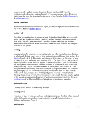 275
a. A term usually applied to mineral deposits that are found parallel with the
stratification of sedimentary rocks and usually of contemporaneous origin. The term is
used to describe layerlike deposits of replacement origin. See also: bedded formation b.
Syn: blanket deposit
bedded formation
A formation that shows successive beds, layers, or strata owing to the manner in which it
was formed. See also: bedded deposit
bedded rock
One of the two subdivisions of competent rock. To be classed as bedded rock, the rock
within each bed, in addition to being elastically perfect, isotropic, and homogeneous,
must have a bed thickness that is small compared with the roof span, and the bond
between beds must be weak. Most sedimentary rocks and some stratified metamorphic
rocks fall in this group.
bedding
a. A quarry term for a structure occurring in granite and other crystalline rocks that tend
to split in well-defined planes more or less horizontal or parallel to the land surface. Syn:
sheeting Wheeler, R.R. b. The storing and mixing of different ores in thin layers in order
to blend them more uniformly in reclamation. AGI c. The layer of heavy and oversized
material placed above the screen in jigging. Also called ragging. Pryor, 4 d. Pieces of
soft metal placed under or around a handset diamond as a cushion or filler. Also called
backing; calking. Long e. Ground or supports in which pipe is laid. Nichols, 1 f. The
arrangement of a sedimentary rock in beds or layers of varying thickness and character;
the general physical and structural character or pattern of the beds and their contacts
within a rock mass, such as cross-bedding and graded bedding; a collective term
denoting the existence of beds. Also, the structure so produced. The term may be applied
to the layered arrangement and structure of an igneous or metamorphic rock. See also:
stratification AGI g. The initial filling of a thickener for continuous operation.
bedding cleavage
Cleavage that is parallel to the bedding. Billings
bedding down
Formation of layer of valueless and inert rock at points in a new flowline where material
will settle from the stream of ore being treated, for example, between bottom of
thickener and its rakes. Pryor, 3
bedding fault
 