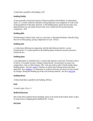 276
A fault that is parallel to the bedding. AGI
bedding fissility
A term generally restricted to primary foliation parallel to the bedding of sedimentary
rocks; i.e., it forms while the sediment is being deposited and compacted. It is the result
of the parallelism of the platy materials to the bedding plane, partly because they were
deposited that way and partly because they were rotated into this position during
compaction. AGI
bedding glide
Overthrusting in which a bed, such as a coal seam, is disrupted and thrust laterally along
the roof or floor parting, giving a duplication of coal. Nelson
bedding joint
a. A thin layer differing in composition with the beds between which it occurs.
Schieferdecker b. A joint parallel to the bedding planes formed by tectonic processes.
Schieferdecker
bedding plane
a. In sedimentary or stratified rocks, a surface that separates each layer from those above
or below it. It usually records a change in depositional circumstances by grain size,
composition, color, or other features. The rock may tend to split or break readily along
bedding planes. See also: plane b. Surface on which rock-forming mineral has been
deposited. Syn: bedding c. A separation or weakness between two layers of rock caused
by changes during the building up of the rock-forming material. See also: bed joint
bedding thrust
A thrust fault that is parallel to the bedding. Billings
bede
A miner's pick. Pryor, 3
Bedford limestone
One of the finest and best known building stones to be found in the United States. It gets
its name from its shipping point, Bedford, IN. Crispin
bed joint
 