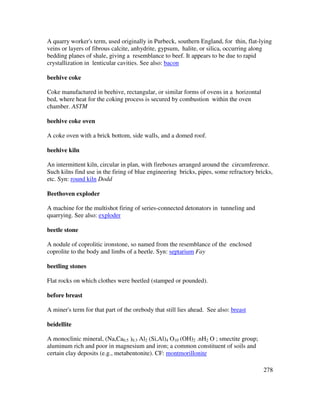278
A quarry worker's term, used originally in Purbeck, southern England, for thin, flat-lying
veins or layers of fibrous calcite, anhydrite, gypsum, halite, or silica, occurring along
bedding planes of shale, giving a resemblance to beef. It appears to be due to rapid
crystallization in lenticular cavities. See also: bacon
beehive coke
Coke manufactured in beehive, rectangular, or similar forms of ovens in a horizontal
bed, where heat for the coking process is secured by combustion within the oven
chamber. ASTM
beehive coke oven
A coke oven with a brick bottom, side walls, and a domed roof.
beehive kiln
An intermittent kiln, circular in plan, with fireboxes arranged around the circumference.
Such kilns find use in the firing of blue engineering bricks, pipes, some refractory bricks,
etc. Syn: round kiln Dodd
Beethoven exploder
A machine for the multishot firing of series-connected detonators in tunneling and
quarrying. See also: exploder
beetle stone
A nodule of coprolitic ironstone, so named from the resemblance of the enclosed
coprolite to the body and limbs of a beetle. Syn: septarium Fay
beetling stones
Flat rocks on which clothes were beetled (stamped or pounded).
before breast
A miner's term for that part of the orebody that still lies ahead. See also: breast
beidellite
A monoclinic mineral, (Na,Ca0.5 )0.3 Al2 (Si,Al)4 O10 (OH)2 .nH2 O ; smectite group;
aluminum rich and poor in magnesium and iron; a common constituent of soils and
certain clay deposits (e.g., metabentonite). CF: montmorillonite
 