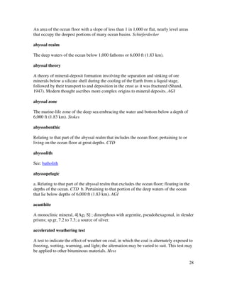 28
An area of the ocean floor with a slope of less than 1 in 1,000 or flat, nearly level areas
that occupy the deepest portions of many ocean basins. Schieferdecker
abyssal realm
The deep waters of the ocean below 1,000 fathoms or 6,000 ft (1.83 km).
abyssal theory
A theory of mineral-deposit formation involving the separation and sinking of ore
minerals below a silicate shell during the cooling of the Earth from a liquid stage,
followed by their transport to and deposition in the crust as it was fractured (Shand,
1947). Modern thought ascribes more complex origins to mineral deposits. AGI
abyssal zone
The marine-life zone of the deep sea embracing the water and bottom below a depth of
6,000 ft (1.83 km). Stokes
abyssobenthic
Relating to that part of the abyssal realm that includes the ocean floor; pertaining to or
living on the ocean floor at great depths. CTD
abyssolith
See: batholith
abyssopelagic
a. Relating to that part of the abyssal realm that excludes the ocean floor; floating in the
depths of the ocean. CTD b. Pertaining to that portion of the deep waters of the ocean
that lie below depths of 6,000 ft (1.83 km). AGI
acanthite
A monoclinic mineral, 4[Ag2 S] ; dimorphous with argentite, pseudohexagonal, in slender
prisms; sp gr, 7.2 to 7.3; a source of silver.
accelerated weathering test
A test to indicate the effect of weather on coal, in which the coal is alternately exposed to
freezing, wetting, warming, and light; the alternation may be varied to suit. This test may
be applied to other bituminous materials. Hess
 