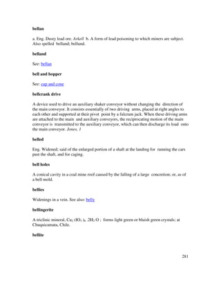 281
bellan
a. Eng. Dusty lead ore. Arkell b. A form of lead poisoning to which miners are subject.
Also spelled belland; bellund.
belland
See: bellan
bell and hopper
See: cup and cone
bellcrank drive
A device used to drive an auxiliary shaker conveyor without changing the direction of
the main conveyor. It consists essentially of two driving arms, placed at right angles to
each other and supported at their pivot point by a fulcrum jack. When these driving arms
are attached to the main and auxiliary conveyors, the reciprocating motion of the main
conveyor is transmitted to the auxiliary conveyor, which can then discharge its load onto
the main conveyor. Jones, 1
belled
Eng. Widened; said of the enlarged portion of a shaft at the landing for running the cars
past the shaft, and for caging.
bell holes
A conical cavity in a coal mine roof caused by the falling of a large concretion; or, as of
a bell mold.
bellies
Widenings in a vein. See also: belly
bellingerite
A triclinic mineral, Cu2 (IO3 )6 .2H2 O ; forms light green or bluish green crystals; at
Chuquicamata, Chile.
bellite
 