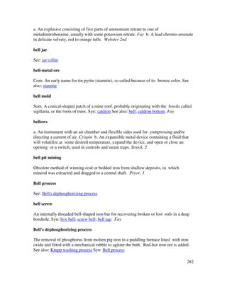 282
a. An explosive consisting of five parts of ammonium nitrate to one of
metadinitrobenzene, usually with some potassium nitrate. Fay b. A lead chromo-arsenate
in delicate velvety, red to orange tufts. Webster 2nd
bell jar
See: jar collar
bell-metal ore
Corn. An early name for tin pyrite (stannite), so called because of its bronze color. See
also: stannite
bell mold
Som. A conical-shaped patch of a mine roof, probably originating with the fossils called
sigillaria, or the roots of trees. Syn: caldron See also: bell; caldron bottom. Fay
bellows
a. An instrument with an air chamber and flexible sides used for compressing and/or
directing a current of air. Crispin b. An expansible metal device containing a fluid that
will volatilize at some desired temperature, expand the device, and open or close an
opening or a switch; used in controls and steam traps. Strock, 2
bell pit mining
Obsolete method of winning coal or bedded iron from shallow deposits, in which
mineral was extracted and dragged to a central shaft. Pryor, 3
Bell process
See: Bell's dephosphorizing process
bell screw
An internally threaded bell-shaped iron bar for recovering broken or lost rods in a deep
borehole. Syn: box bell; screw bell; bell tap. Fay
Bell's dephosphorizing process
The removal of phosphorus from molten pig iron in a puddling furnace lined with iron
oxide and fitted with a mechanical rabble to agitate the bath. Red-hot iron ore is added.
See also: Krupp washing process Syn: Bell process
 