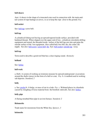 283
bell sheave
Aust. A sheave in the shape of a truncated cone used in connection with the main-and-
tail system of rope haulage at curves, so as to keep the rope close to the ground. Fay
bell socket
See: bell tap; screw bell.
bell tap
A cylindrical fishing tool having an upward-tapered inside surface provided with
hardened threads. When slipped over the upper end of lost, cylindrical, downhole drilling
equipment and turned, the threaded inside surface of the bell tap cuts into and grips the
outside surface of the lost equipment. Also called bell; box bill; die; die collar; die
nipple. See also: bell screw; screw bell; die. Syn: bell socket; outside tap. Long
bell top
Term used to describe a good roof that has a clear ringing sound. Kentucky
bellund
See: bellan
bell work
a. Derb. A system of working an ironstone measure by upward underground excavations
around the shafts (raises) in the form of a bell or cone. Fay b. A method used in working
salt deposits. Standard, 2
belly
a. See: pocket b. A bulge, or mass of ore in a lode. Fay c. Widened places in a borehole
caused by sloughing of loose material from the borehole sidewalls. See also: bellies
belly pipe
A flaring-mouthed blast pipe in an iron furnace. Standard, 2
Belomorite
Trade name for moonstone from the White Sea. Spencer, 3
belonesite
 