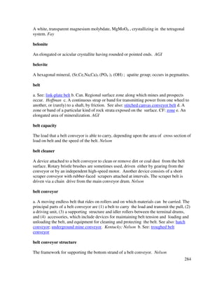 284
A white, transparent magnesium molybdate, MgMoO4 , crystallizing in the tetragonal
system. Fay
belonite
An elongated or acicular crystallite having rounded or pointed ends. AGI
belovite
A hexagonal mineral, (Sr,Ce,Na,Ca)5 (PO4 )3 (OH) ; apatite group; occurs in pegmatites.
belt
a. See: link-plate belt b. Can. Regional surface zone along which mines and prospects
occur. Hoffman c. A continuous strap or band for transmitting power from one wheel to
another, or (rarely) to a shaft, by friction. See also: stitched canvas conveyor belt d. A
zone or band of a particular kind of rock strata exposed on the surface. CF: zone e. An
elongated area of mineralization. AGI
belt capacity
The load that a belt conveyor is able to carry, depending upon the area of cross section of
load on belt and the speed of the belt. Nelson
belt cleaner
A device attached to a belt conveyor to clean or remove dirt or coal dust from the belt
surface. Rotary bristle brushes are sometimes used, driven either by gearing from the
conveyor or by an independent high-speed motor. Another device consists of a short
scraper conveyor with rubber-faced scrapers attached at intervals. The scraper belt is
driven via a chain drive from the main conveyor drum. Nelson
belt conveyor
a. A moving endless belt that rides on rollers and on which materials can be carried. The
principal parts of a belt conveyor are (1) a belt to carry the load and transmit the pull, (2)
a driving unit, (3) a supporting structure and idler rollers between the terminal drums,
and (4) accessories, which include devices for maintaining belt tension and loading and
unloading the belt, and equipment for cleaning and protecting the belt. See also: hatch
conveyor; underground mine conveyor. Kentucky; Nelson b. See: troughed belt
conveyor
belt conveyor structure
The framework for supporting the bottom strand of a belt conveyor. Nelson
 