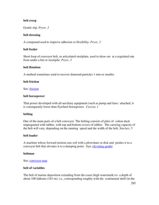 285
belt creep
Gentle slip. Pryor, 3
belt dressing
A compound used to improve adhesion or flexibility. Pryor, 3
belt feeder
Short loop of conveyor belt, or articulated steelplate, used to draw ore at a regulated rate
from under a bin or stockpile. Pryor, 3
belt flotation
A method sometimes used to recover diamond particles 1 mm or smaller.
belt friction
See: friction
belt horsepower
That power developed with all auxiliary equipment (such as pump and fans) attached; it
is consequently lower than flywheel horsepower. Carson, 1
belting
One of the main parts of a belt conveyor. The belting consists of piles of cotton duck
impregnated with rubber, with top and bottom covers of rubber. The carrying capacity of
the belt will vary, depending on the running speed and the width of the belt. Sinclair, 5
belt loader
A machine whose forward motion cuts soil with a plowshare or disk and pushes it to a
conveyor belt that elevates it to a dumping point. Syn: elevating grader
beltman
See: conveyor man
belt of variables
The belt of marine deposition extending from the coast (high watermark) to a depth of
about 100 fathoms (183 m); i.e., corresponding roughly with the continental shelf (in the
 