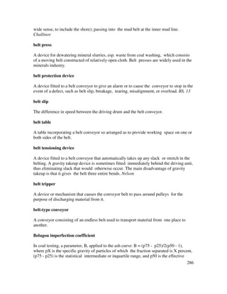 286
wide sense, to include the shore); passing into the mud belt at the inner mud line.
Challinor
belt press
A device for dewatering mineral slurries, esp. waste from coal washing, which consists
of a moving belt constructed of relatively open cloth. Belt presses are widely used in the
minerals industry.
belt protection device
A device fitted to a belt conveyor to give an alarm or to cause the conveyor to stop in the
event of a defect, such as belt slip, breakage, tearing, misalignment, or overload. BS, 13
belt slip
The difference in speed between the driving drum and the belt conveyor.
belt table
A table incorporating a belt conveyor so arranged as to provide working space on one or
both sides of the belt.
belt tensioning device
A device fitted to a belt conveyor that automatically takes up any slack or stretch in the
belting. A gravity takeup device is sometimes fitted immediately behind the driving unit,
thus eliminating slack that would otherwise occur. The main disadvantage of gravity
takeup is that it gives the belt three entire bends. Nelson
belt tripper
A device or mechanism that causes the conveyor belt to pass around pulleys for the
purpose of discharging material from it.
belt-type conveyor
A conveyor consisting of an endless belt used to transport material from one place to
another.
Belugou imperfection coefficient
In coal testing, a parameter, B, applied to the ash curve: B = (p75 - p25)/2(p50 - 1),
where pX is the specific gravity of particles of which the fraction separated is X percent,
(p75 - p25) is the statistical intermediate or inquartile range, and p50 is the effective
 