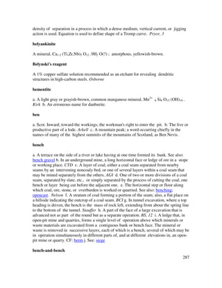287
density of separation in a process in which a dense medium, vertical current, or jigging
action is used. Equation is used to define shape of a Tromp curve. Pryor, 3
belyankinite
A mineral, Ca1-2 (Ti,Zr,Nb)5 O12 .9H2 O(?) ; amorphous, yellowish-brown.
Belynski's reagent
A 1% copper sulfate solution recommended as an etchant for revealing dendritic
structures in high-carbon steels. Osborne
bementite
a. A light gray or grayish-brown, common manganese mineral, Mn2+
8 Si6 O15 (OH)10 .
Kirk b. An erroneous name for danburite.
ben
a. Scot. Inward; toward the workings; the workman's right to enter the pit. b. The live or
productive part of a lode. Arkell c. A mountain peak; a word occurring chiefly in the
names of many of the highest summits of the mountains of Scotland, as Ben Nevis.
bench
a. A terrace on the side of a river or lake having at one time formed its bank. See also:
bench gravel b. In an underground mine, a long horizontal face or ledge of ore in a stope
or working place. CTD c. A layer of coal; either a coal seam separated from nearby
seams by an intervening noncoaly bed, or one of several layers within a coal seam that
may be mined separately from the others. AGI d. One of two or more divisions of a coal
seam, separated by slate, etc., or simply separated by the process of cutting the coal, one
bench or layer being cut before the adjacent one. e. The horizontal step or floor along
which coal, ore, stone, or overburden is worked or quarried. See also: benching;
opencast. Nelson f. A stratum of coal forming a portion of the seam; also, a flat place on
a hillside indicating the outcrop of a coal seam. BCI g. In tunnel excavation, where a top
heading is driven, the bench is the mass of rock left, extending from about the spring line
to the bottom of the tunnel. Stauffer h. A part of the face of a large excavation that is
advanced not as part of the round but as a separate operation. BS, 12 i. A ledge that, in
open-pit mine and quarries, forms a single level of operation above which minerals or
waste materials are excavated from a contiguous bank or bench face. The mineral or
waste is removed in successive layers, each of which is a bench, several of which may be
in operation simultaneously in different parts of, and at different elevations in, an open-
pit mine or quarry. CF: berm j. See: siege
bench-and-bench
 