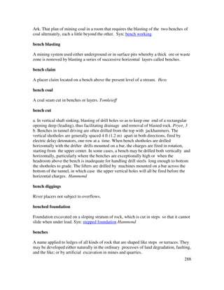 288
Ark. That plan of mining coal in a room that requires the blasting of the two benches of
coal alternately, each a little beyond the other. Syn: bench working
bench blasting
A mining system used either underground or in surface pits whereby a thick ore or waste
zone is removed by blasting a series of successive horizontal layers called benches.
bench claim
A placer claim located on a bench above the present level of a stream. Hess
bench coal
A coal seam cut in benches or layers. Tomkeieff
bench cut
a. In vertical shaft sinking, blasting of drill holes so as to keep one end of a rectangular
opening deep (leading), thus facilitating drainage and removal of blasted rock. Pryor, 3
b. Benches in tunnel driving are often drilled from the top with jackhammers. The
vertical shotholes are generally spaced 4 ft (1.2 m) apart in both directions, fired by
electric delay detonators, one row at a time. When bench shotholes are drilled
horizontally with the drifter drills mounted on a bar, the charges are fired in rotation,
starting from the upper center. In some cases, a bench may be drilled both vertically and
horizontally, particularly where the benches are exceptionally high or when the
headroom above the bench is inadequate for handling drill steels long enough to bottom
the shotholes to grade. The lifters are drilled by machines mounted on a bar across the
bottom of the tunnel, in which case the upper vertical holes will all be fired before the
horizontal charges. Hammond
bench diggings
River placers not subject to overflows.
benched foundation
Foundation excavated on a sloping stratum of rock, which is cut in steps so that it cannot
slide when under load. Syn: stepped foundation Hammond
benches
A name applied to ledges of all kinds of rock that are shaped like steps or terraces. They
may be developed either naturally in the ordinary processes of land degradation, faulting,
and the like; or by artificial excavation in mines and quarries.
 