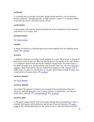 29
accelerator
a. A machine that accelerates electrically charged atomic particles, such as electrons,
protons, deuterons, and alpha particles, to high velocities. Lyman b. A substance added
to increase the rate of a chemical reaction. Nelson
accelerometer
A seismometer with response linearly proportional to the acceleration of earth materials
with which it is in contact. AGI
accented contour
See: index contour
acceptor
A charge of explosives or blasting agent receiving an impulse from an exploding donor
charge. Syn: receptor
accessory
a. Applied to minerals occurring in small quantities in a rock. The presence or absence of
these minor minerals does not affect the classification or the naming of the rock. Holmes,
2 b. Fragments derived from previously solidified volcanic rocks of related origin; i.e.,
the debris of earlier lavas and pyroclastic rocks from the same cone. See also: accessory
mineral c. Said of pyroclastics that are formed from fragments of the volcanic cone or
earlier lavas; it is part of a classification of volcanic ejecta based on mode of origin, and
is equivalent to resurgent ejecta. CF: auxiliary
accessory element
See: trace element
accessory mineral
Any mineral the presence of which is not essential to the classification of the rock.
Accessory minerals generally occur in minor amounts; in sedimentary rocks they are
mostly heavy minerals. CF: essential mineral. Syn: accessory
accessory plate
a. The quartz wedge inserted in the microscope substage above the polarizer in order to
estimate birefringence and to determine optical sign of uniaxial minerals. CF: quartz
wedge b. The selenite plate that gives the sensitive tint of a specimen between crossed
 