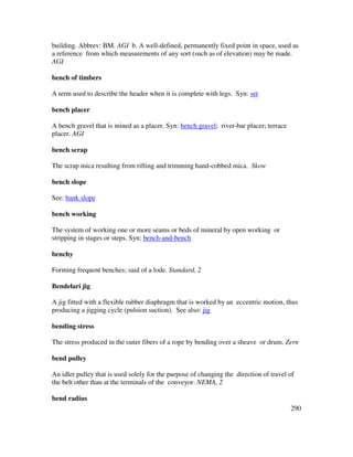 290
building. Abbrev: BM. AGI b. A well-defined, permanently fixed point in space, used as
a reference from which measurements of any sort (such as of elevation) may be made.
AGI
bench of timbers
A term used to describe the header when it is complete with legs. Syn: set
bench placer
A bench gravel that is mined as a placer. Syn: bench gravel; river-bar placer; terrace
placer. AGI
bench scrap
The scrap mica resulting from rifting and trimming hand-cobbed mica. Skow
bench slope
See: bank slope
bench working
The system of working one or more seams or beds of mineral by open working or
stripping in stages or steps. Syn: bench-and-bench
benchy
Forming frequent benches; said of a lode. Standard, 2
Bendelari jig
A jig fitted with a flexible rubber diaphragm that is worked by an eccentric motion, thus
producing a jigging cycle (pulsion suction). See also: jig
bending stress
The stress produced in the outer fibers of a rope by bending over a sheave or drum. Zern
bend pulley
An idler pulley that is used solely for the purpose of changing the direction of travel of
the belt other than at the terminals of the conveyor. NEMA, 2
bend radius
 