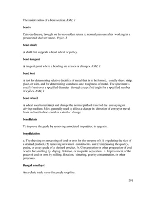 291
The inside radius of a bent section. ASM, 1
bends
Caisson disease, brought on by too sudden return to normal pressure after working in a
pressurized shaft or tunnel. Pryor, 3
bend shaft
A shaft that supports a bend wheel or pulley.
bend tangent
A tangent point where a bending arc ceases or changes. ASM, 1
bend test
A test for determining relative ductility of metal that is to be formed, usually sheet, strip,
plate, or wire, and for determining soundness and toughness of metal. The specimen is
usually bent over a specified diameter through a specified angle for a specified number
of cycles. ASM, 1
bend wheel
A wheel used to interrupt and change the normal path of travel of the conveying or
driving medium. Most generally used to effect a change in direction of conveyor travel
from inclined to horizontal or a similar change.
beneficiate
To improve the grade by removing associated impurities; to upgrade.
beneficiation
a. The dressing or processing of coal or ores for the purpose of (1) regulating the size of
a desired product, (2) removing unwanted constituents, and (3) improving the quality,
purity, or assay grade of a desired product. b. Concentration or other preparation of coal
or ores for smelting by drying, flotation, or magnetic separation. c. Improvement of the
grade of coal or ores by milling, flotation, sintering, gravity concentration, or other
processes.
Bengal amethyst
An archaic trade name for purple sapphire.
 