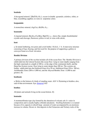 292
benitoite
A hexagonal mineral, 2[BaTiSi3 O9 ] ; occurs in double pyramids; colorless, white, or
blue, resembling sapphire; in veins in serpentine schist.
benjaminite
A monoclinic mineral, (Ag,Cu)3 (Bi,Pb)7 S12 .
benstonite
A trigonal mineral, (Ba,Sr)6 (Ca,Mn)6 Mg(CO3 )13 ; shows flat, simple rhombohedral
crystals and cleavage; fluoresces yellow or red; in veins with calcite.
bent
a. In tunnel timbering, two posts and a roof timber. Nichols, 1 b. A transverse structure
consisting of legs, bracing, and feet used for the purpose of supporting a gallery or
conveyor frame at a fixed elevation.
Benthic Division
A primary division of the sea that includes all of the ocean floor. The Benthic Division is
subdivided into the Littoral System (the ocean floor lying in water depths ranging from
the high watermark to a depth of 200 m or the edge of the continental shelf), and the
Deep-Sea System (ocean floor lying in water deeper than 200 m). The systems are
further subdivided into the Eulittoral Zone (0 to 50 m), Sublittoral Zone (50 to 200 m),
Archibenthic Zone (200 to 1,000 m), and the Abyssal-Benthic Zone (1,000 m and
greater). Hy
benthonic
a. Refers to the bottom of a body of standing water. AGI b. Pertaining to benthos; also,
said of that environment. Syn: demersal AGI
benthos
All plants and animals living on the ocean bottom. Hy
bentonite
A montmorillonite-type clay formed by the alteration of volcanic ash. It varies in
composition and is usually highly colloidal and plastic. Swelling bentonite is so named
because of its capacity to absorb large amounts of water accompanied by an enormous
increase in volume. Occurs in thin deposits in the Cretaceous and Tertiary rocks of the
 
