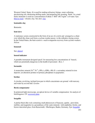 293
Western United States. It is used for making refractory linings, water softening,
decolorizing oils, thickening drilling muds, and preparing fine grouting fluids. As a mud
flush, bentonite is used at a concentration of about 3 lb/ft3
(48.1 kg/m3
) of water. Syn:
Denver mud; volcanic clay. See also: clay
bentonitic clay
Bentonite.
bent sieve
A stationary screen constructed in the form of an arc of a circle and arranged as a chute
over which the clean coal from a cyclone washer passes to the orthodox rinsing screen.
In the United States, the bent screen is used in magnetite recovery from cyclone washers.
Nelson
benzenol
See: phenol
benzol indicator
A portable instrument designed specif. for measuring low concentrations of benzol,
which are potentially dangerous to the health of personnel. Best, 1
beraunite
A monoclinic mineral, Fe2+
Fe3+
5 (PO4 )4 (OH)5 .4H2 O ; a secondary mineral in iron
deposits; an alteration product of primary phosphates in pegmatites.
berdan
A circular, revolving, inclined iron pan in which concentrates are ground with mercury
and water by an iron ball. Gordon
Berek compensator
In polarized-light microscopy, an optical device of variable compensation for analysis of
birefringence. CF: accessory plate
bergalite
A pitchy black dike rock containing small phenocrysts of haueyne, apatite, perovskite,
melilite, and magnetite in a groundmass of the same minerals with nepheline, biotite, and
brown interstitial glass; from Kaiserstuhl, Oberbergen, Baden, Germany. Syn: bergalith
 